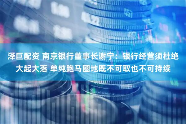 泽巨配资 南京银行董事长谢宁：银行经营须杜绝大起大落 单纯跑马圈地既不可取也不可持续