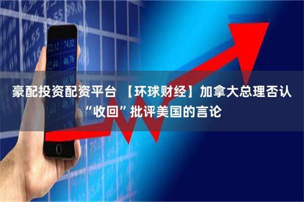 豪配投资配资平台 【环球财经】加拿大总理否认“收回”批评美国的言论