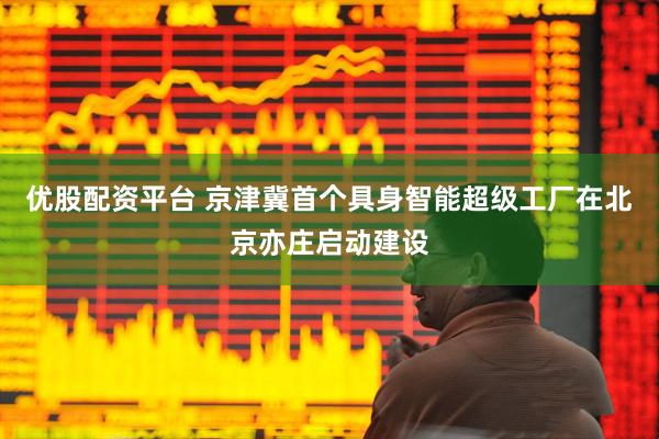 优股配资平台 京津冀首个具身智能超级工厂在北京亦庄启动建设