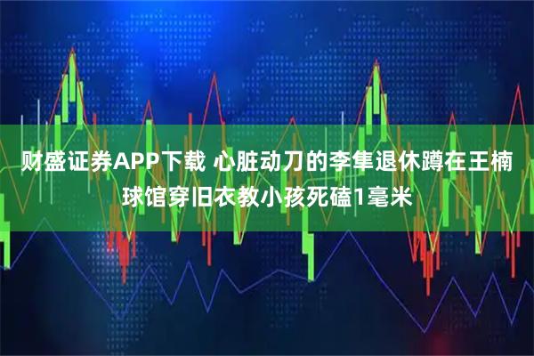 财盛证券APP下载 心脏动刀的李隼退休蹲在王楠球馆穿旧衣教小孩死磕1毫米