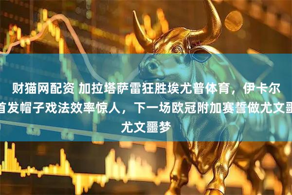 财猫网配资 加拉塔萨雷狂胜埃尤普体育，伊卡尔迪首发帽子戏法效率惊人，下一场欧冠附加赛誓做尤文噩梦