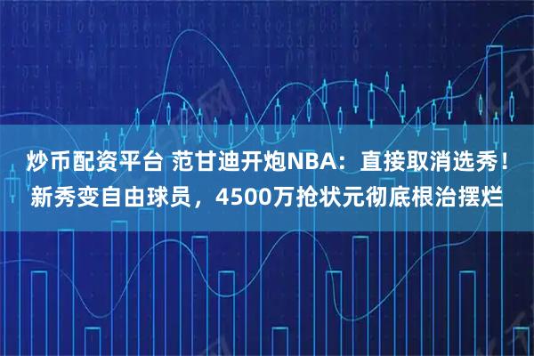 炒币配资平台 范甘迪开炮NBA：直接取消选秀！新秀变自由球员，4500万抢状元彻底根治摆烂